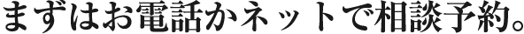 まずはお電話かネットで相談予約。