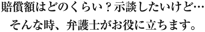 賠償額はどのくらい？示談したいけど…そんな時、弁護士がお役に立ちます。